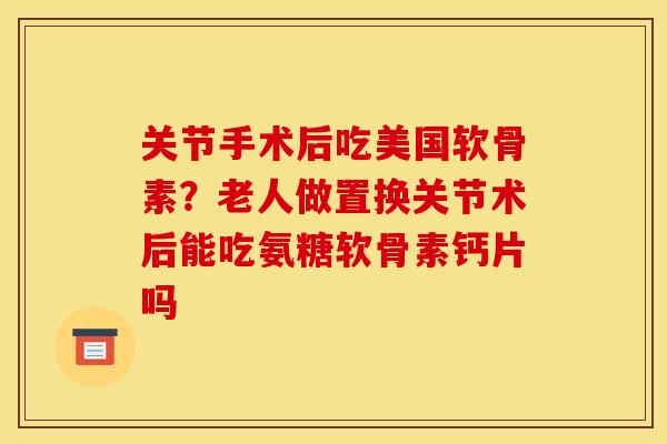 关节手术后吃美国软骨素？老人做置换关节术后能吃氨糖软骨素钙片吗