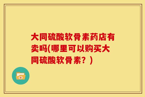 大同硫酸软骨素药店有卖吗(哪里可以购买大同硫酸软骨素？)