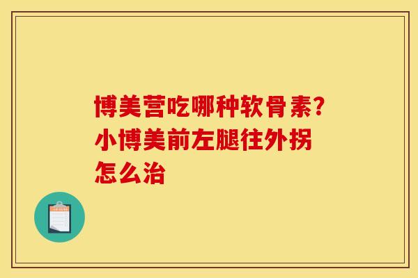 博美营吃哪种软骨素？小博美前左腿往外拐 怎么治