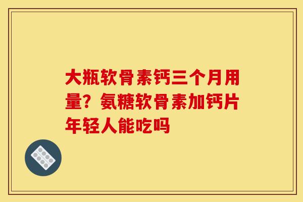 大瓶软骨素钙三个月用量？氨糖软骨素加钙片年轻人能吃吗