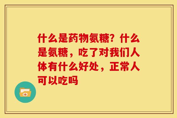 什么是药物氨糖？什么是氨糖，吃了对我们人体有什么好处，正常人可以吃吗