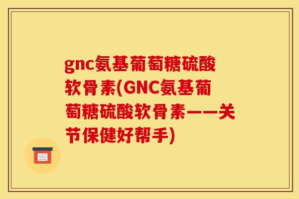 gnc氨基葡萄糖硫酸软骨素(GNC氨基葡萄糖硫酸软骨素——关节保健好帮手)