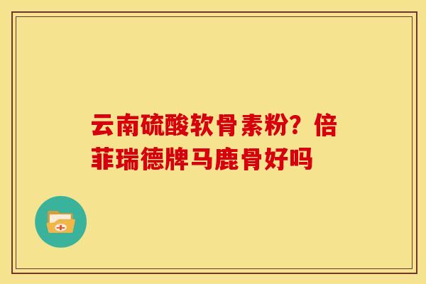 云南硫酸软骨素粉？倍菲瑞德牌马鹿骨好吗