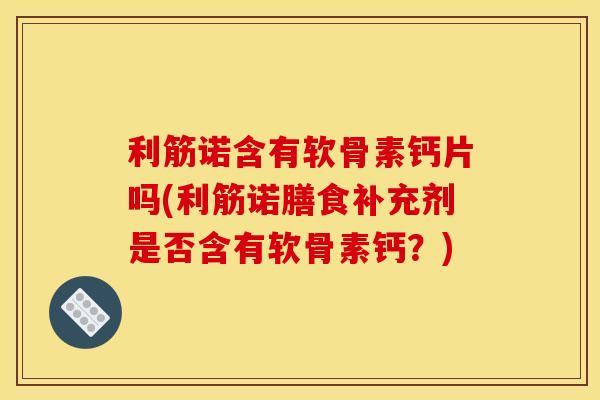 利筋诺含有软骨素钙片吗(利筋诺膳食补充剂是否含有软骨素钙？)