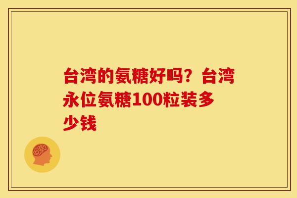 台湾的氨糖好吗？台湾永位氨糖100粒装多少钱