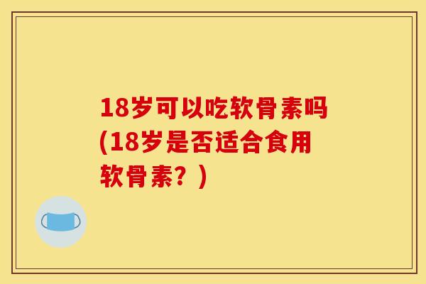 18岁可以吃软骨素吗(18岁是否适合食用软骨素？)