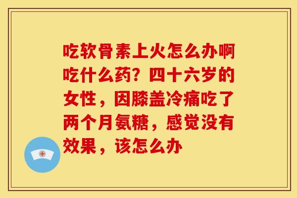 吃软骨素上火怎么办啊吃什么药？四十六岁的女性，因膝盖冷痛吃了两个月氨糖，感觉没有效果，该怎么办