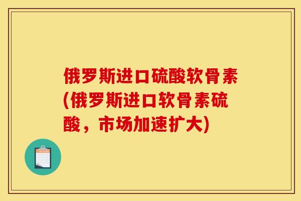 俄罗斯进口硫酸软骨素(俄罗斯进口软骨素硫酸，市场加速扩大)