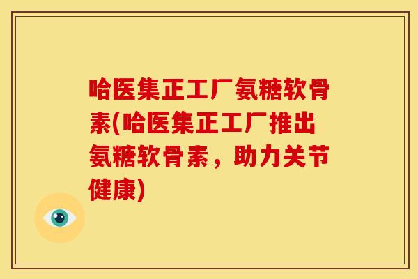 哈医集正工厂氨糖软骨素(哈医集正工厂推出氨糖软骨素，助力关节健康)