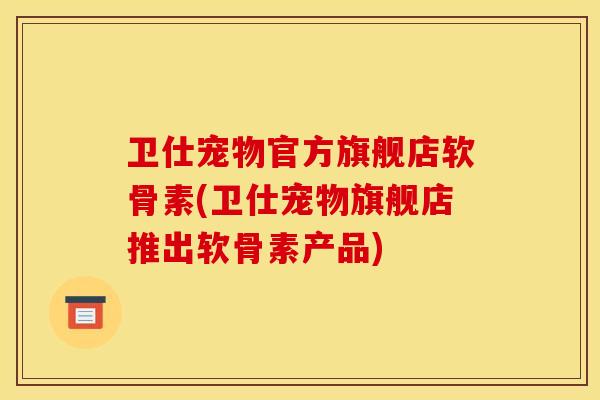 卫仕宠物官方旗舰店软骨素(卫仕宠物旗舰店推出软骨素产品)