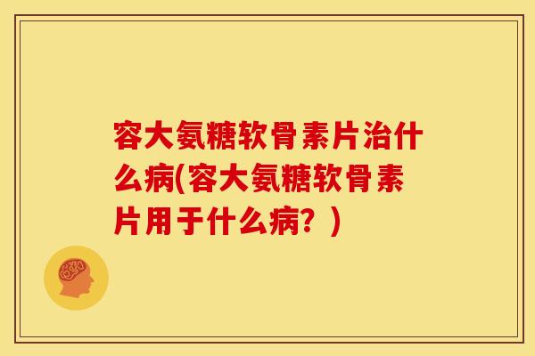 容大氨糖软骨素片治什么病(容大氨糖软骨素片用于什么病？)