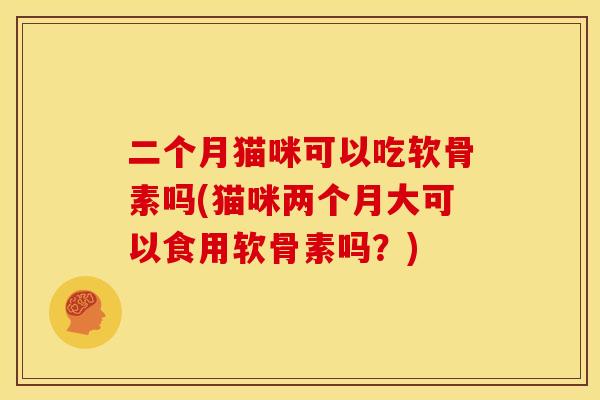 二个月猫咪可以吃软骨素吗(猫咪两个月大可以食用软骨素吗？)