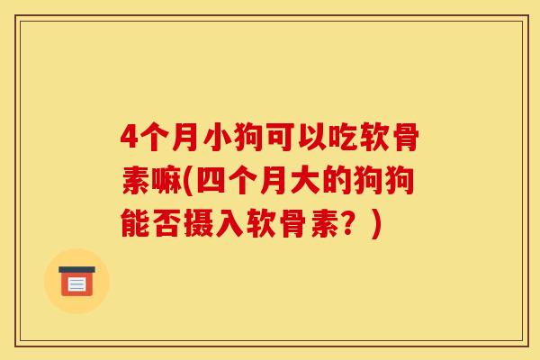 4个月小狗可以吃软骨素嘛(四个月大的狗狗能否摄入软骨素？)