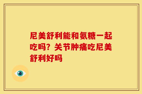 尼美舒利能和氨糖一起吃吗？关节肿痛吃尼美舒利好吗
