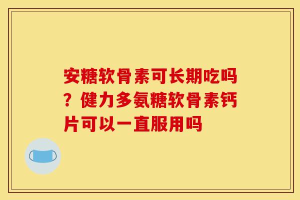 安糖软骨素可长期吃吗？健力多氨糖软骨素钙片可以一直服用吗