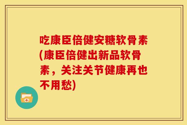 吃康臣倍健安糖软骨素(康臣倍健出新品软骨素，关注关节健康再也不用愁)