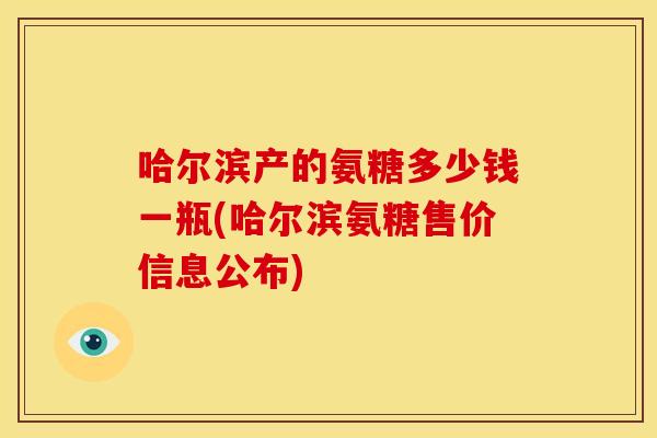哈尔滨产的氨糖多少钱一瓶(哈尔滨氨糖售价信息公布)