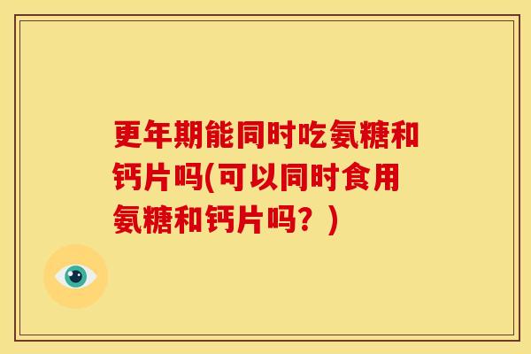 更年期能同时吃氨糖和钙片吗(可以同时食用氨糖和钙片吗？)