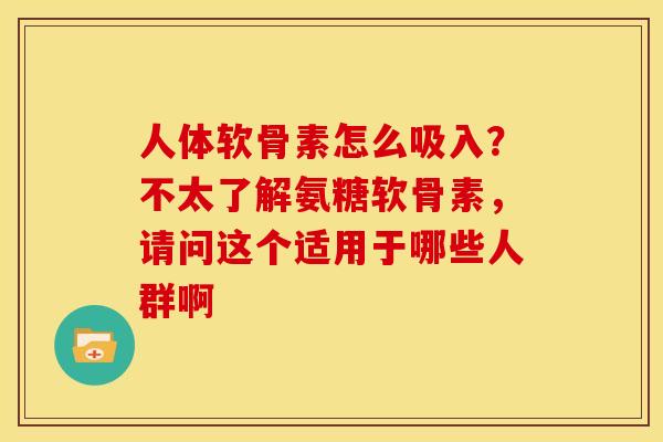 人体软骨素怎么吸入？不太了解氨糖软骨素，请问这个适用于哪些人群啊