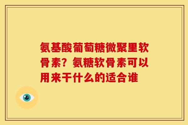 氨基酸葡萄糖微聚里软骨素？氨糖软骨素可以用来干什么的适合谁