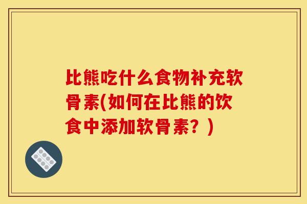 比熊吃什么食物补充软骨素(如何在比熊的饮食中添加软骨素？)