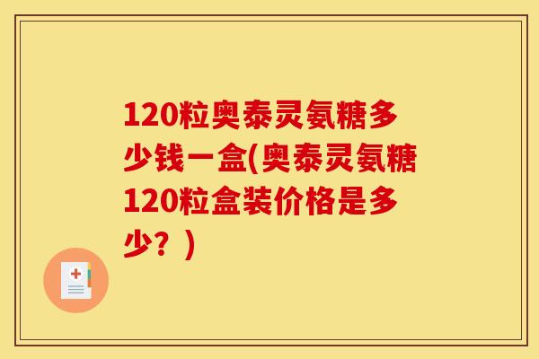 120粒奥泰灵氨糖多少钱一盒(奥泰灵氨糖120粒盒装价格是多少？)