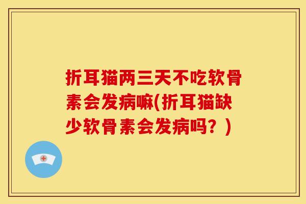 折耳猫两三天不吃软骨素会发病嘛(折耳猫缺少软骨素会发病吗？)