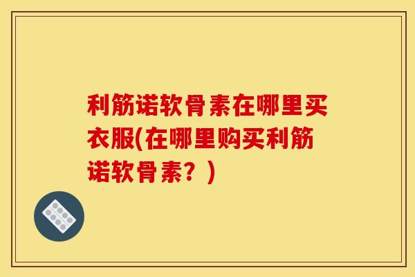 利筋诺软骨素在哪里买衣服(在哪里购买利筋诺软骨素？)