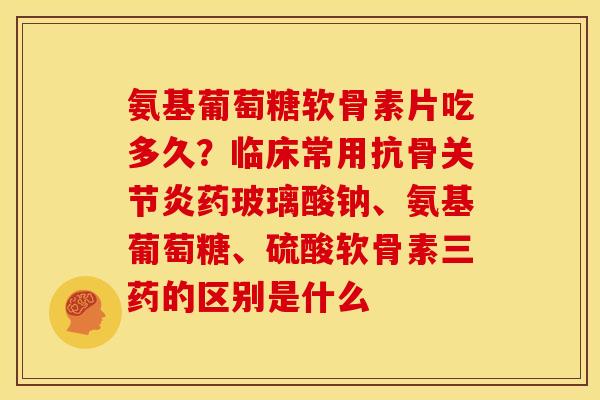 氨基葡萄糖软骨素片吃多久？临床常用抗骨关节炎药玻璃酸钠、氨基葡萄糖、硫酸软骨素三药的区别是什么