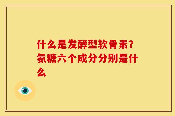 什么是发酵型软骨素？氨糖六个成分分别是什么