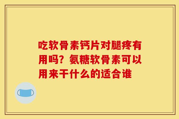 吃软骨素钙片对腿疼有用吗？氨糖软骨素可以用来干什么的适合谁