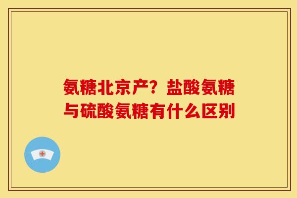 氨糖北京产？盐酸氨糖与硫酸氨糖有什么区别