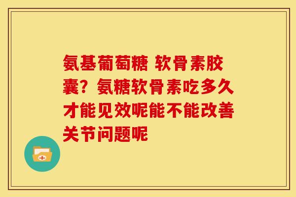 氨基葡萄糖 软骨素胶囊？氨糖软骨素吃多久才能见效呢能不能改善关节问题呢