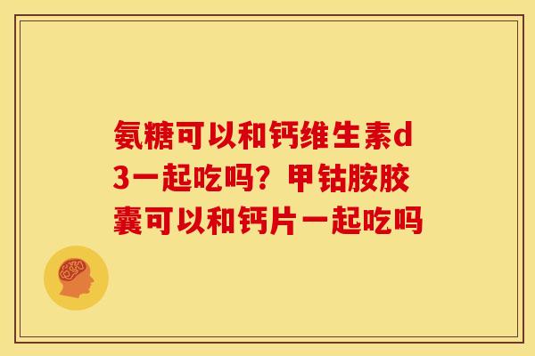 氨糖可以和钙维生素d3一起吃吗？甲钴胺胶囊可以和钙片一起吃吗
