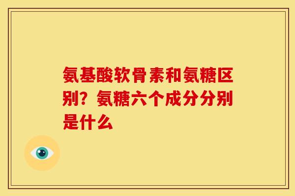 氨基酸软骨素和氨糖区别？氨糖六个成分分别是什么