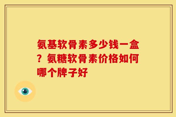 氨基软骨素多少钱一盒？氨糖软骨素价格如何哪个牌子好
