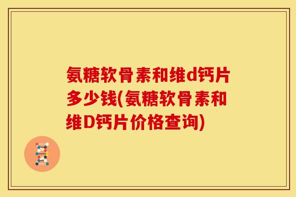 氨糖软骨素和维d钙片多少钱(氨糖软骨素和维D钙片价格查询)