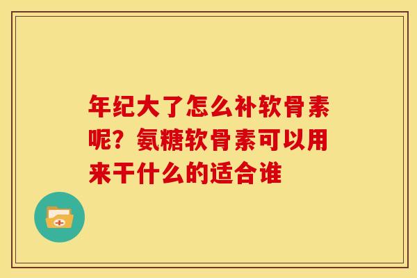年纪大了怎么补软骨素呢？氨糖软骨素可以用来干什么的适合谁