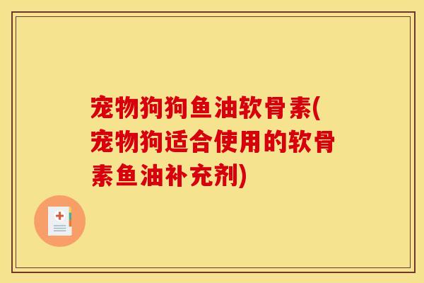 宠物狗狗鱼油软骨素(宠物狗适合使用的软骨素鱼油补充剂)