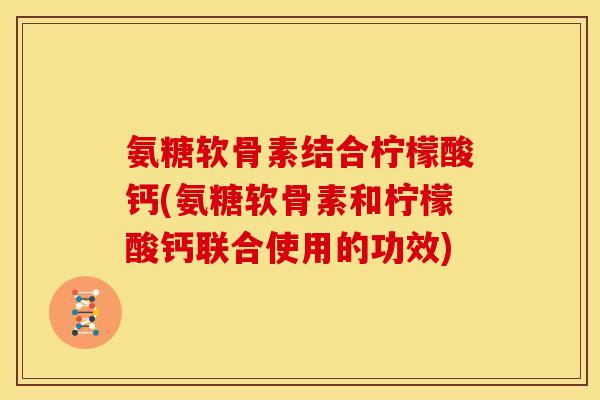 氨糖软骨素结合柠檬酸钙(氨糖软骨素和柠檬酸钙联合使用的功效)