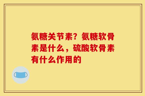 氨糖关节素？氨糖软骨素是什么，硫酸软骨素有什么作用的