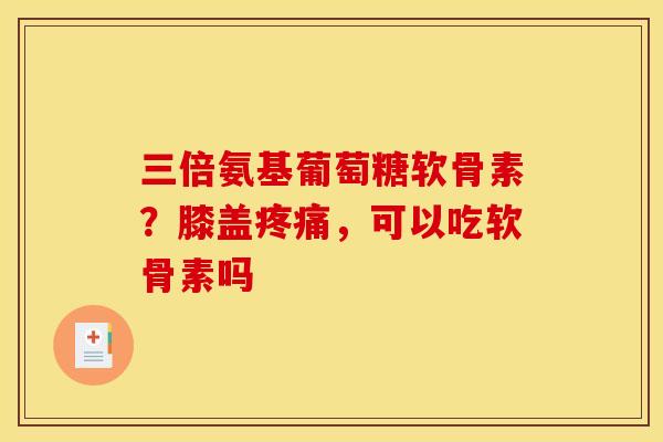 三倍氨基葡萄糖软骨素？膝盖疼痛，可以吃软骨素吗