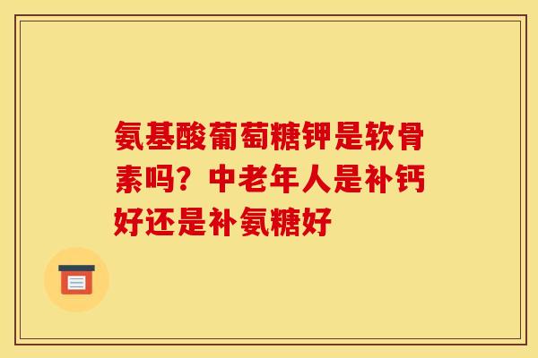 氨基酸葡萄糖钾是软骨素吗？中老年人是补钙好还是补氨糖好