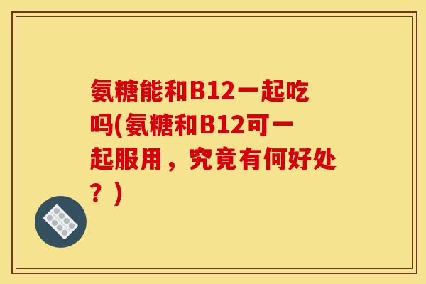 氨糖能和B12一起吃吗(氨糖和B12可一起服用，究竟有何好处？)
