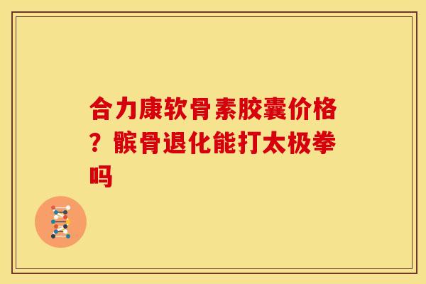 合力康软骨素胶囊价格？髌骨退化能打太极拳吗