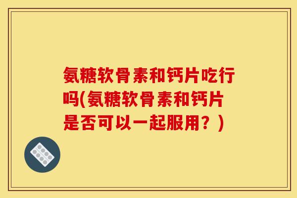 氨糖软骨素和钙片吃行吗(氨糖软骨素和钙片是否可以一起服用？)