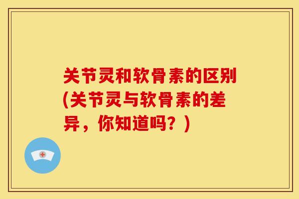 关节灵和软骨素的区别(关节灵与软骨素的差异，你知道吗？)
