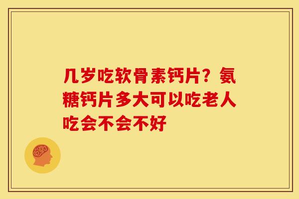 几岁吃软骨素钙片？氨糖钙片多大可以吃老人吃会不会不好