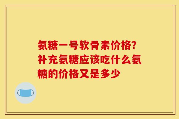 氨糖一号软骨素价格？补充氨糖应该吃什么氨糖的价格又是多少