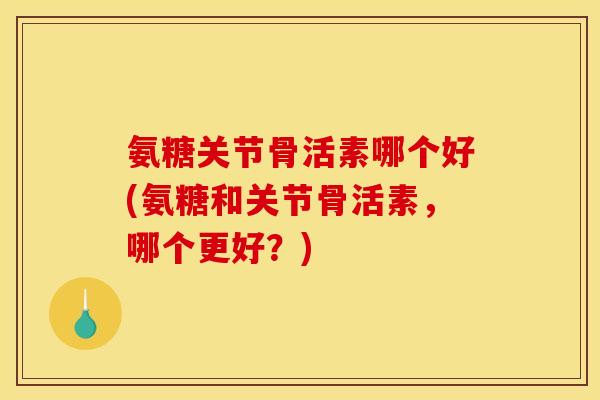 氨糖关节骨活素哪个好(氨糖和关节骨活素，哪个更好？)